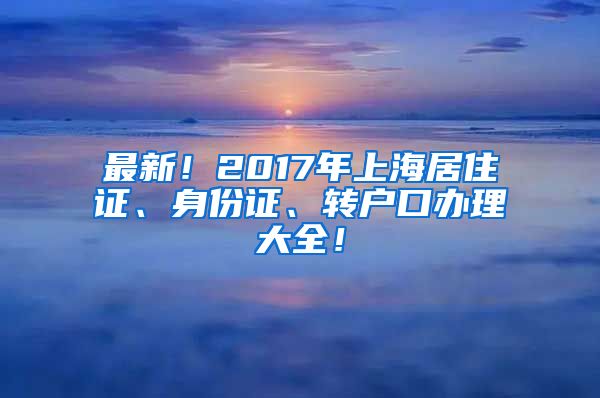 最新！2017年上海居住证、身份证、转户口办理大全！