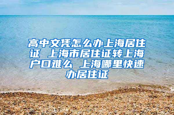 高中文凭怎么办上海居住证 上海市居住证转上海户口难么 上海哪里快速办居住证