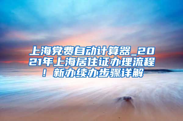 上海党费自动计算器_2021年上海居住证办理流程！新办续办步骤详解