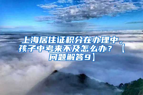 上海居住证积分在办理中，孩子中考来不及怎么办？【问题解答9】