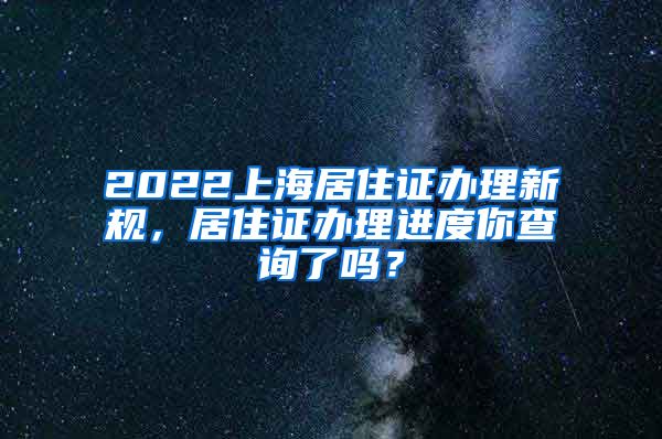 2022上海居住证办理新规，居住证办理进度你查询了吗？