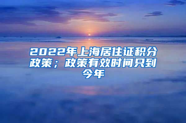 2022年上海居住证积分政策；政策有效时间只到今年