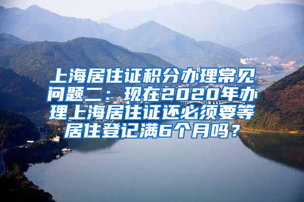 上海居住证积分办理常见问题二：现在2020年办理上海居住证还必须要等居住登记满6个月吗？