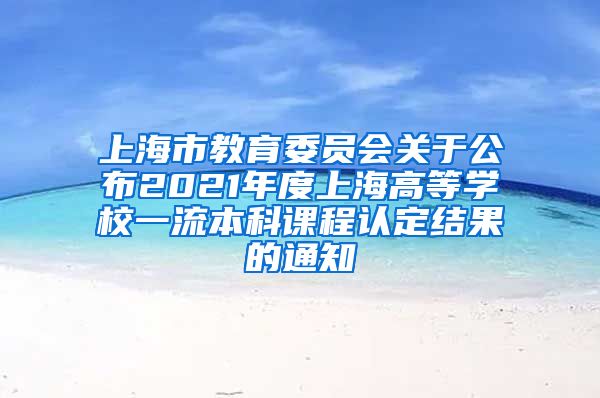 上海市教育委员会关于公布2021年度上海高等学校一流本科课程认定结果的通知