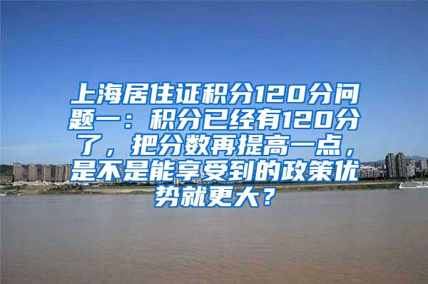 上海居住证积分120分问题一：积分已经有120分了，把分数再提高一点，是不是能享受到的政策优势就更大？