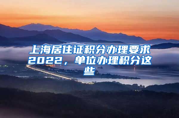 上海居住证积分办理要求2022，单位办理积分这些