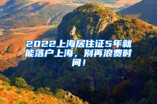 2022上海居住证5年就能落户上海，别再浪费时间！