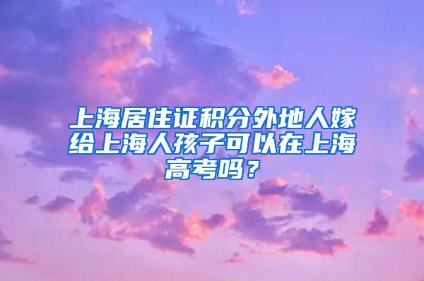 上海居住证积分外地人嫁给上海人孩子可以在上海高考吗？