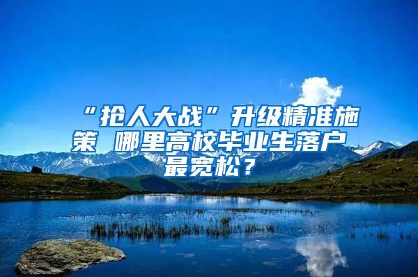 “抢人大战”升级精准施策 哪里高校毕业生落户最宽松？