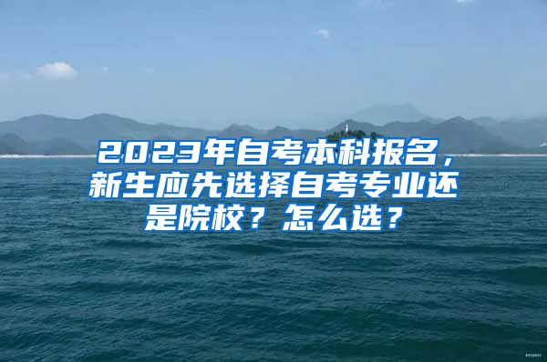 2023年自考本科报名，新生应先选择自考专业还是院校？怎么选？