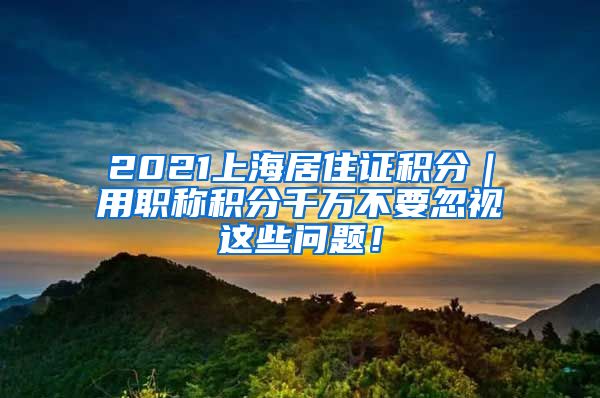 2021上海居住证积分｜用职称积分千万不要忽视这些问题！