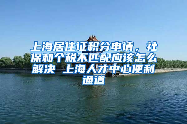 上海居住证积分申请，社保和个税不匹配应该怎么解决 上海人才中心便利通道