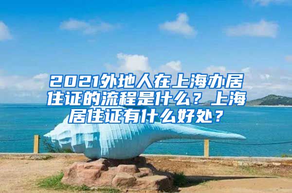 2021外地人在上海办居住证的流程是什么？上海居住证有什么好处？
