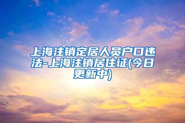 上海注销定居人员户口违法-上海注销居住证(今日更新中)