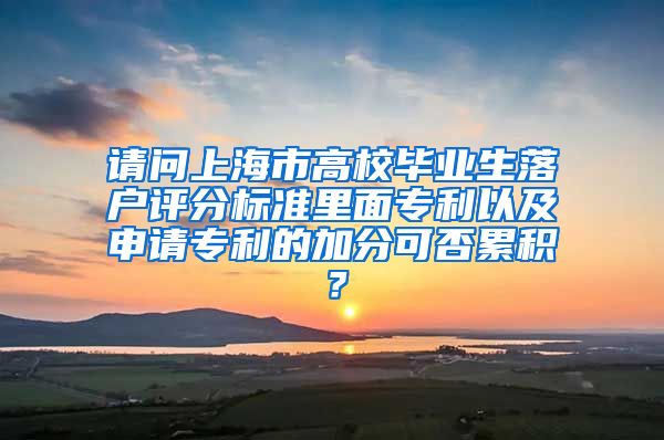 请问上海市高校毕业生落户评分标准里面专利以及申请专利的加分可否累积？