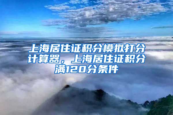 上海居住证积分模拟打分计算器，上海居住证积分满120分条件