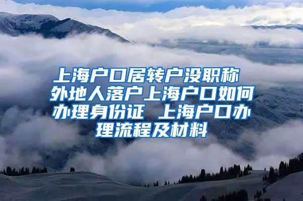 上海户口居转户没职称 外地人落户上海户口如何办理身份证 上海户口办理流程及材料