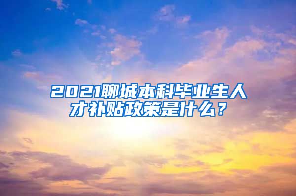 2021聊城本科毕业生人才补贴政策是什么？