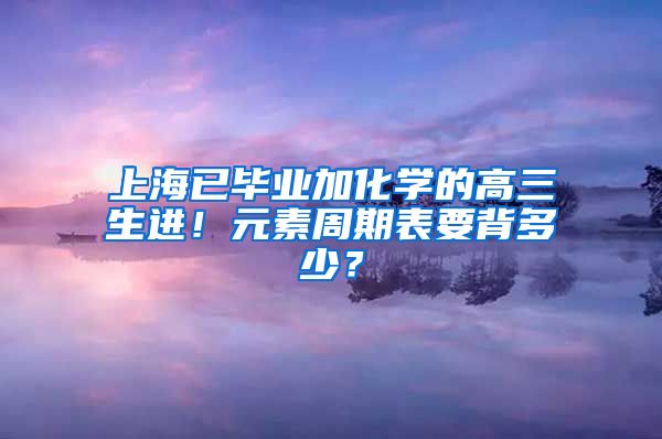 上海已毕业加化学的高三生进！元素周期表要背多少？