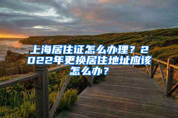 上海居住证怎么办理？2022年更换居住地址应该怎么办？