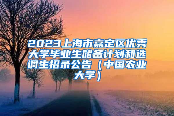 2023上海市嘉定区优秀大学毕业生储备计划和选调生招录公告（中国农业大学）