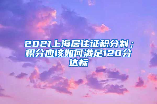 2021上海居住证积分制；积分应该如何满足120分达标