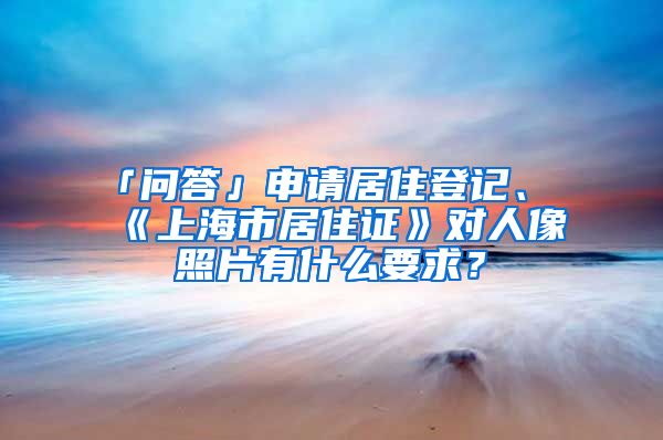 「问答」申请居住登记、《上海市居住证》对人像照片有什么要求？