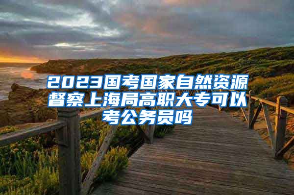 2023国考国家自然资源督察上海局高职大专可以考公务员吗