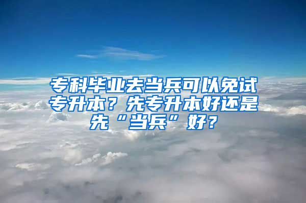 专科毕业去当兵可以免试专升本？先专升本好还是先“当兵”好？