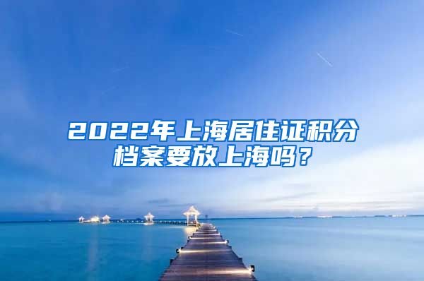 2022年上海居住证积分档案要放上海吗？