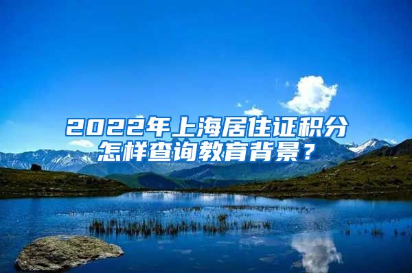2022年上海居住证积分怎样查询教育背景？