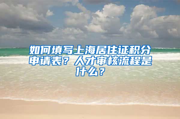 如何填写上海居住证积分申请表？人才审核流程是什么？