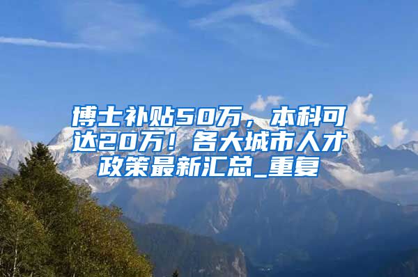 博士补贴50万，本科可达20万！各大城市人才政策最新汇总_重复