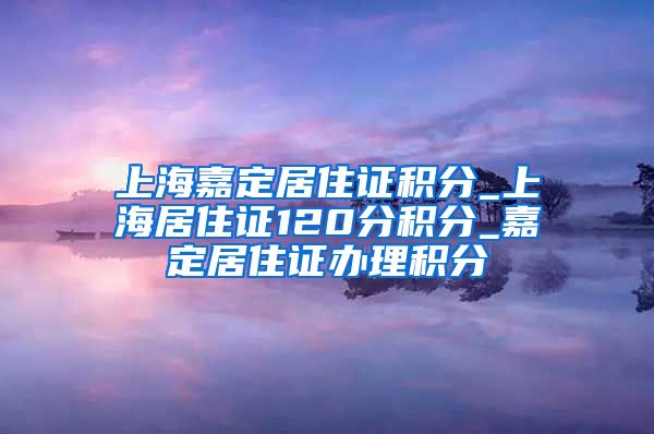 上海嘉定居住证积分_上海居住证120分积分_嘉定居住证办理积分
