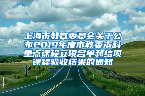 上海市教育委员会关于公布2019年度市教委本科重点课程立项名单和结项课程验收结果的通知