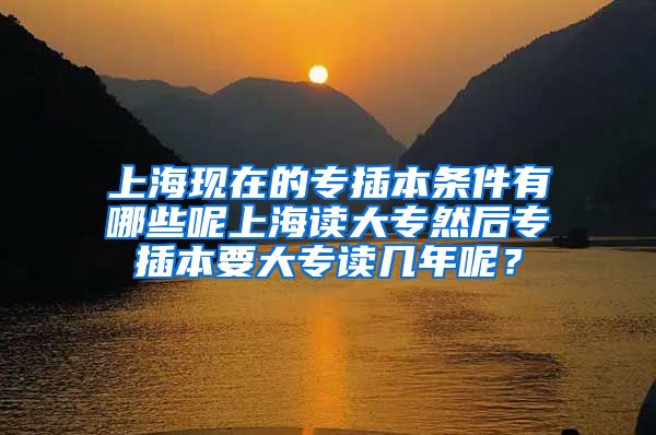 上海现在的专插本条件有哪些呢上海读大专然后专插本要大专读几年呢？