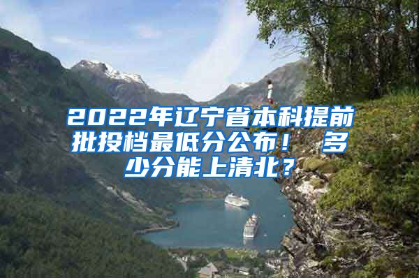 2022年辽宁省本科提前批投档最低分公布！ 多少分能上清北？