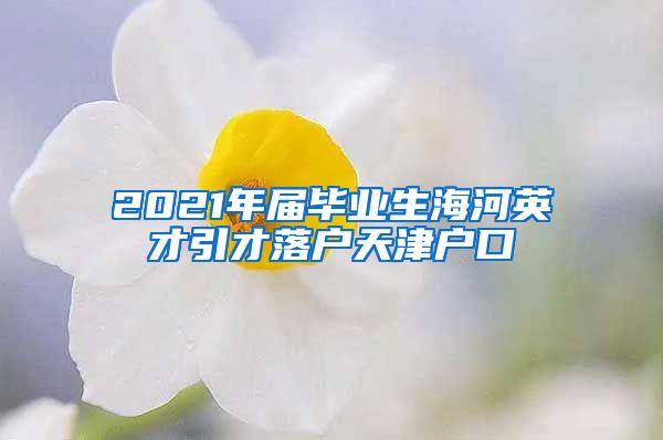 2021年届毕业生海河英才引才落户天津户口