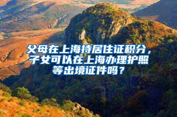 父母在上海持居住证积分，子女可以在上海办理护照等出境证件吗？