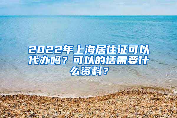 2022年上海居住证可以代办吗？可以的话需要什么资料？