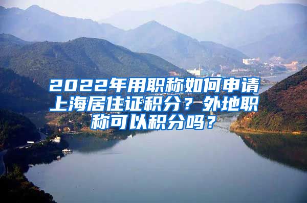 2022年用职称如何申请上海居住证积分？外地职称可以积分吗？