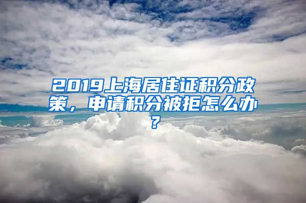 2019上海居住证积分政策，申请积分被拒怎么办？