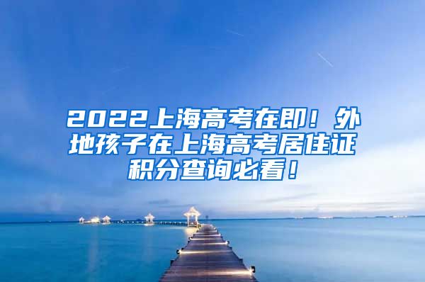 2022上海高考在即！外地孩子在上海高考居住证积分查询必看！