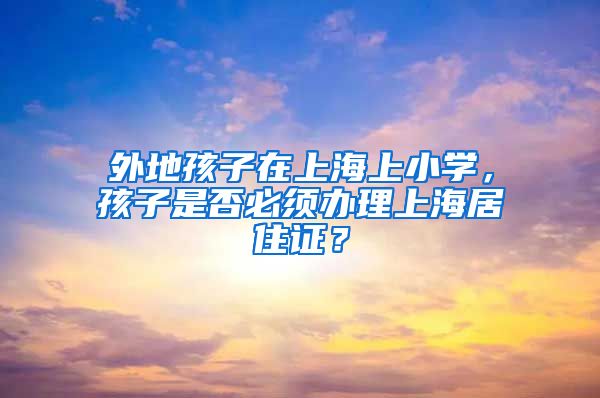 外地孩子在上海上小学，孩子是否必须办理上海居住证？
