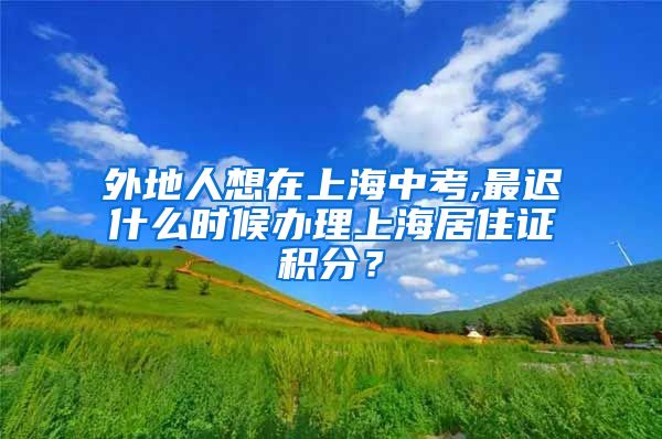 外地人想在上海中考,最迟什么时候办理上海居住证积分？