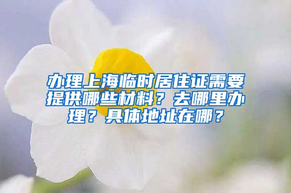 办理上海临时居住证需要提供哪些材料？去哪里办理？具体地址在哪？