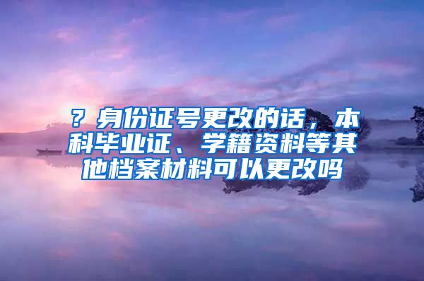 ？身份证号更改的话，本科毕业证、学籍资料等其他档案材料可以更改吗