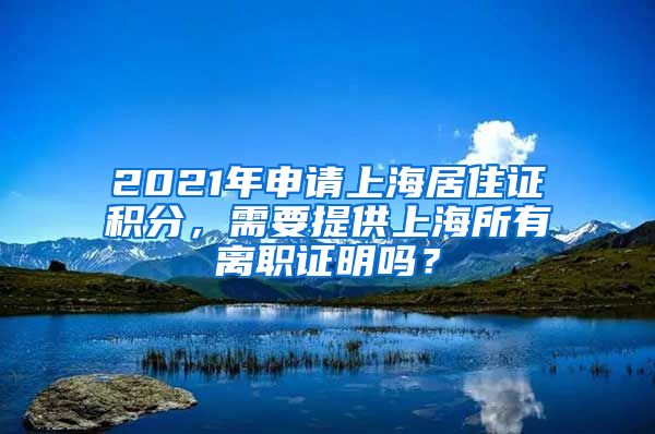 2021年申请上海居住证积分，需要提供上海所有离职证明吗？