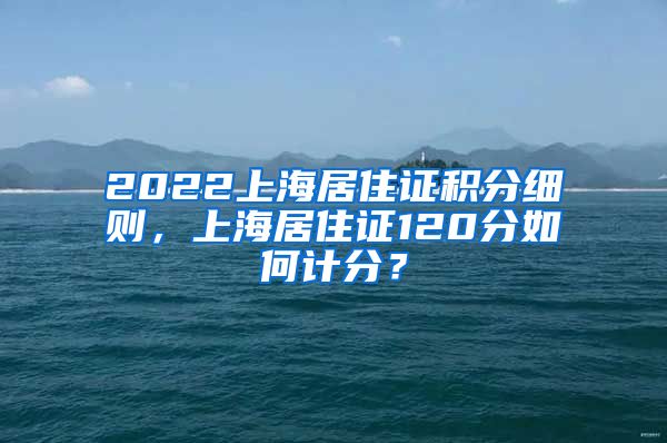 2022上海居住证积分细则，上海居住证120分如何计分？