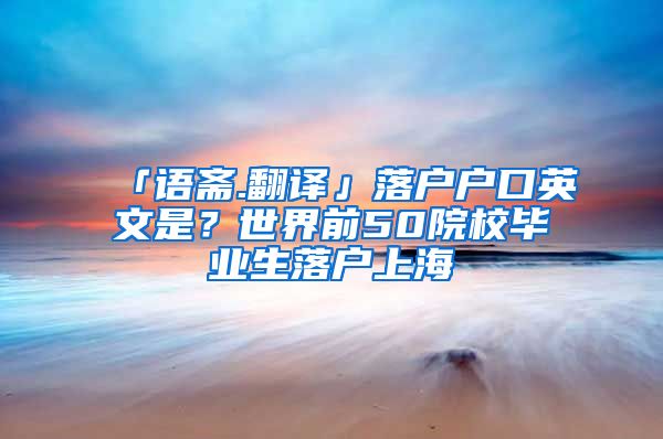 「语斋.翻译」落户户口英文是？世界前50院校毕业生落户上海